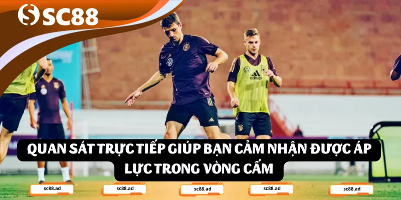Quan sát trực tiếp giúp bạn cảm nhận được áp lực trong vòng cấm